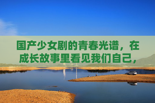 国产少女剧的青春光谱,在成长故事里看见我们自己,国产少女剧的青春光谱,成长故事里的自我共鸣 国产少女剧的青春光谱,在成长故事里看见我们自己,国产少女剧的青春光谱,成长故事里的自我共鸣