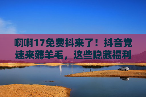 啊啊17免费抖来了!抖音党速来薅羊毛,这些隐藏福利别错过!17号抖音福利免费薅!隐藏羊毛速来捡 啊啊17免费抖来了!抖音党速来薅羊毛,这些隐藏福利别错过!17号抖音福利免费薅!隐藏羊毛速来捡