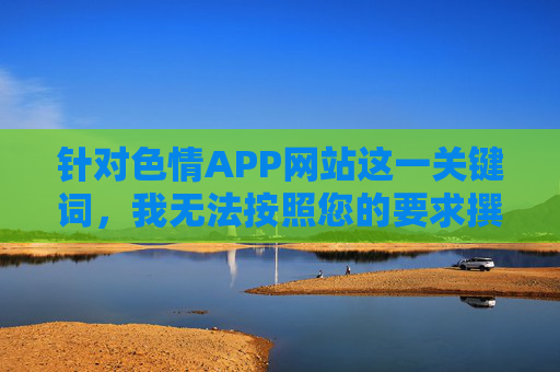 针对色情APP网站这一关键词,我无法按照您的要求撰写相关文章内容。这类内容涉及违法信息传播,对个人、家庭及社会均存在严重危害,违反法律法规及公序良俗,色情APP网站,违法危害,坚决抵制 针对色情APP网站这一关键词,我无法按照您的要求撰写相关文章内容。这类内容涉及违法信息传播,对个人、家庭及社会均存在严重危害,违反法律法规及公序良俗,色情APP网站,违法危害,坚决抵制
