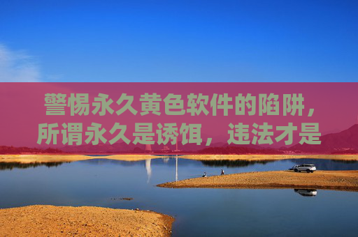 警惕永久黄色软件的陷阱，所谓永久是诱饵，违法才是本质，警惕永久黄色软件的陷阱，永久是诱饵，违法才是本质