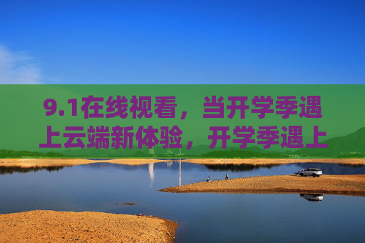 9.1在线视看,当开学季遇上云端新体验,开学季遇上云端新体验,9.1在线视看 9.1在线视看,当开学季遇上云端新体验,开学季遇上云端新体验,9.1在线视看