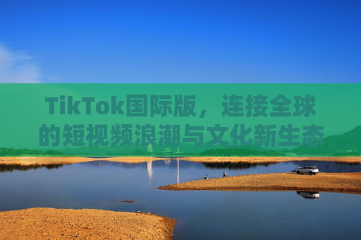 TikTok国际版,连接全球的短视频浪潮与文化新生态,TikTok国际版,连接全球的短视频浪潮与文化新生态 TikTok国际版,连接全球的短视频浪潮与文化新生态,TikTok国际版,连接全球的短视频浪潮与文化新生态
