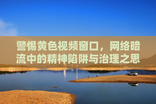 警惕黄色视频窗口,网络暗流中的精神陷阱与治理之思,网络暗流中的黄色视频窗口,精神陷阱与治理之思 警惕黄色视频窗口,网络暗流中的精神陷阱与治理之思,网络暗流中的黄色视频窗口,精神陷阱与治理之思