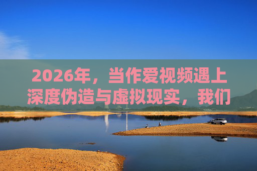 2026年，当作爱视频遇上深度伪造与虚拟现实，我们该如何守护亲密关系的边界？当爱视频遇上深度伪造与VR，守护亲密关系的边界
