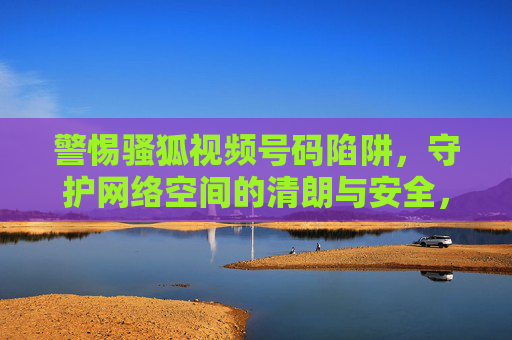 警惕骚狐视频号码陷阱,守护网络空间的清朗与安全,警惕骚狐视频号码陷阱,守护网络空间清朗安全 警惕骚狐视频号码陷阱,守护网络空间的清朗与安全,警惕骚狐视频号码陷阱,守护网络空间清朗安全