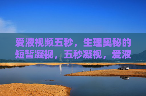 爱液视频五秒,生理奥秘的短暂凝视,五秒凝视,爱液视频的生理奥秘 爱液视频五秒,生理奥秘的短暂凝视,五秒凝视,爱液视频的生理奥秘