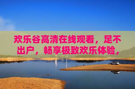 欢乐谷高清在线观看，足不出户，畅享极致欢乐体验，欢乐谷高清在线，足不出户畅享极致欢乐