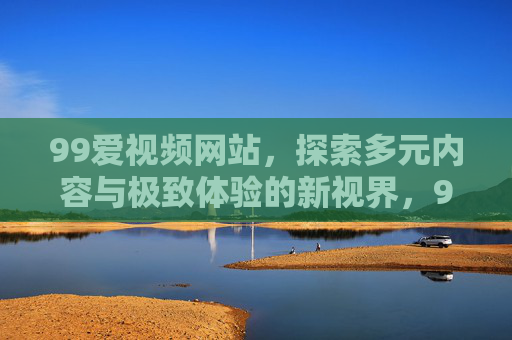 99爱视频网站,探索多元内容与极致体验的新视界,99爱视频网站,多元内容与极致体验的新视界 99爱视频网站,探索多元内容与极致体验的新视界,99爱视频网站,多元内容与极致体验的新视界
