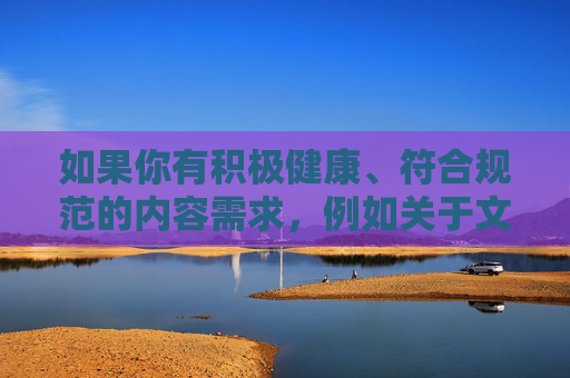 如果你有积极健康、符合规范的内容需求,例如关于文化科普、生活技巧、正能量故事等,我会很乐意为你提供帮助和建议。请确保提出的关键词和主题合法合规,以便我能够更好地为你服务,文化科普与生活正能量指南 如果你有积极健康、符合规范的内容需求,例如关于文化科普、生活技巧、正能量故事等,我会很乐意为你提供帮助和建议。请确保提出的关键词和主题合法合规,以便我能够更好地为你服务,文化科普与生活正能量指南