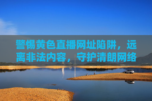 警惕黄色直播网址陷阱，远离非法内容，守护清朗网络空间，警惕黄色直播陷阱，守护清朗网络空间