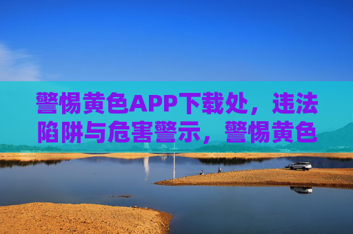 警惕黄色APP下载处，违法陷阱与危害警示，警惕黄色APP下载处，违法陷阱与危害警示