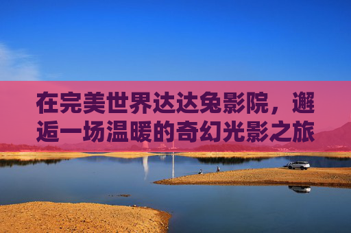 在完美世界达达兔影院,邂逅一场温暖的奇幻光影之旅,温暖奇幻光影,邂逅达达兔影院 在完美世界达达兔影院,邂逅一场温暖的奇幻光影之旅,温暖奇幻光影,邂逅达达兔影院