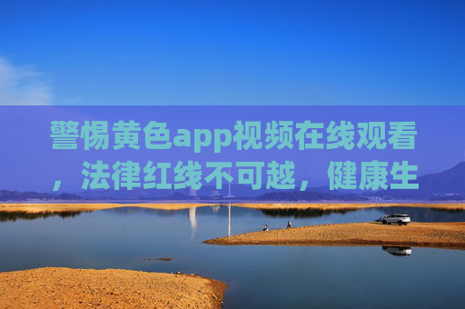 警惕黄色app视频在线观看,法律红线不可越,健康生活需守护,警惕黄色App视频在线观看,法律红线不可越,健康生活需守护 警惕黄色app视频在线观看,法律红线不可越,健康生活需守护,警惕黄色App视频在线观看,法律红线不可越,健康生活需守护