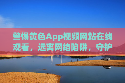 警惕黄色App视频网站在线观看,远离网络陷阱,守护健康生活,警惕黄色App视频网站陷阱,守护健康生活 警惕黄色App视频网站在线观看,远离网络陷阱,守护健康生活,警惕黄色App视频网站陷阱,守护健康生活