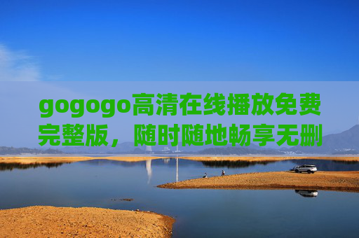 gogogo高清在线播放免费完整版,随时随地畅享无删减影视盛宴,gogogo高清免费在线,随时随地畅享无删减完整版影视盛宴 gogogo高清在线播放免费完整版,随时随地畅享无删减影视盛宴,gogogo高清免费在线,随时随地畅享无删减完整版影视盛宴