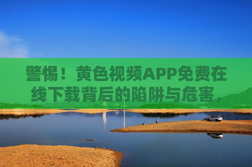 警惕!黄色视频APP免费在线下载背后的陷阱与危害,警惕!免费下载黄色视频APP的陷阱与危害 警惕!黄色视频APP免费在线下载背后的陷阱与危害,警惕!免费下载黄色视频APP的陷阱与危害