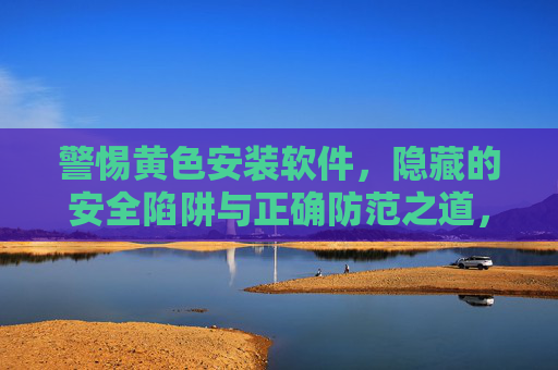 警惕黄色安装软件,隐藏的安全陷阱与正确防范之道,警惕黄色安装软件,隐藏安全陷阱与防范之道 警惕黄色安装软件,隐藏的安全陷阱与正确防范之道,警惕黄色安装软件,隐藏安全陷阱与防范之道