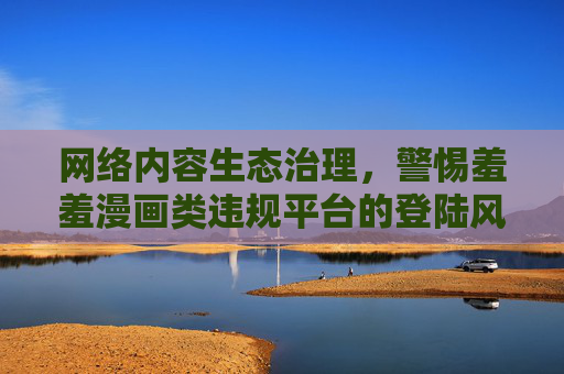 网络内容生态治理，警惕羞羞漫画类违规平台的登陆风险，生态治理，警惕羞羞漫画类违规平台登陆风险