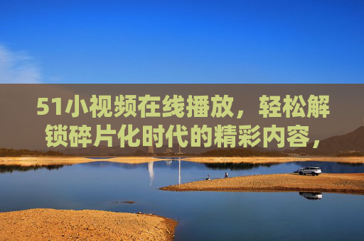 51小视频在线播放,轻松解锁碎片化时代的精彩内容,碎片化时代,51小视频轻松解锁精彩 51小视频在线播放,轻松解锁碎片化时代的精彩内容,碎片化时代,51小视频轻松解锁精彩