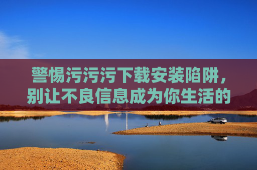 警惕污污污下载安装陷阱,别让不良信息成为你生活的病毒,警惕污污污下载陷阱,别让不良信息成生活病毒 警惕污污污下载安装陷阱,别让不良信息成为你生活的病毒,警惕污污污下载陷阱,别让不良信息成生活病毒