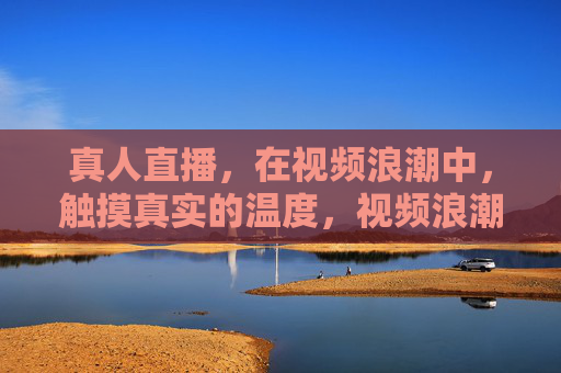 真人直播,在视频浪潮中,触摸真实的温度,视频浪潮中,真人直播的温度 真人直播,在视频浪潮中,触摸真实的温度,视频浪潮中,真人直播的温度