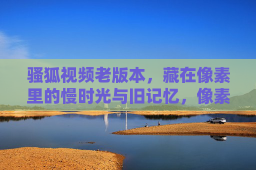 骚狐视频老版本，藏在像素里的慢时光与旧记忆，像素慢时光，骚狐视频老版本的旧记忆