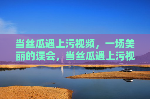 当丝瓜遇上污视频，一场美丽的误会，当丝瓜遇上污视频，一场美丽的误会