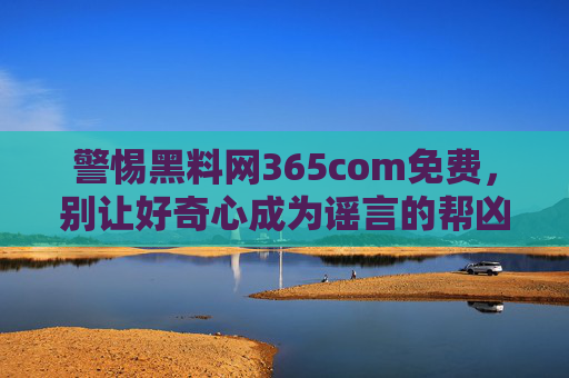 警惕黑料网365com免费,别让好奇心成为谣言的帮凶,警惕免费黑料网,莫让好奇心成谣言帮凶 警惕黑料网365com免费,别让好奇心成为谣言的帮凶,警惕免费黑料网,莫让好奇心成谣言帮凶