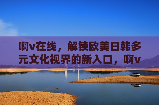 啊v在线,解锁欧美日韩多元文化视界的新入口,啊v在线,解锁欧美日韩多元文化视界新入口 啊v在线,解锁欧美日韩多元文化视界的新入口,啊v在线,解锁欧美日韩多元文化视界新入口