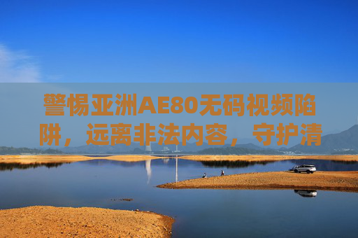 警惕亚洲AE80无码视频陷阱，远离非法内容，守护清朗网络，警惕亚洲AE80无码视频陷阱，守护清朗网络