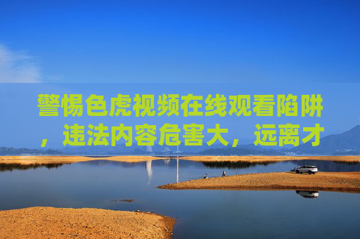 警惕色虎视频在线观看陷阱,违法内容危害大,远离才是正道,警惕色虎视频在线陷阱,违法危害大,远离才是正道 警惕色虎视频在线观看陷阱,违法内容危害大,远离才是正道,警惕色虎视频在线陷阱,违法危害大,远离才是正道