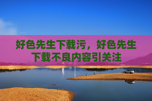 好色先生下载污,好色先生下载不良内容引关注 好色先生下载污,好色先生下载不良内容引关注