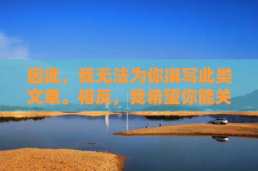 因此,我无法为你撰写此类文章。相反,我希望你能关注积极健康的内容,遵守法律法规,共同维护一个清朗的网络空间。如果你有关于网络安全、信息辨别、健康生活等方面的需求,我很乐意为你提供帮助,倡导积极健康内容,共建清朗网络空间 因此,我无法为你撰写此类文章。相反,我希望你能关注积极健康的内容,遵守法律法规,共同维护一个清朗的网络空间。如果你有关于网络安全、信息辨别、健康生活等方面的需求,我很乐意为你提供帮助,倡导积极健康内容,共建清朗网络空间