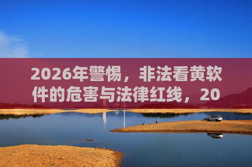 2026年警惕,非法看黄软件的危害与法律红线,2026年警惕,非法看黄软件的危害与法律红线 2026年警惕,非法看黄软件的危害与法律红线,2026年警惕,非法看黄软件的危害与法律红线