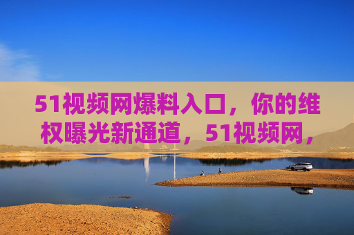 51视频网爆料入口,你的维权曝光新通道,51视频网,你的维权曝光爆料入口 51视频网爆料入口,你的维权曝光新通道,51视频网,你的维权曝光爆料入口