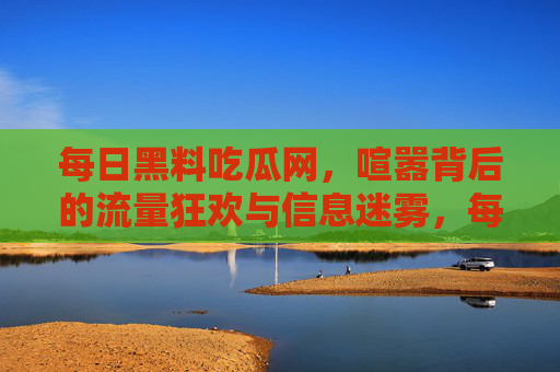 每日黑料吃瓜网，喧嚣背后的流量狂欢与信息迷雾，每日黑料吃瓜网，喧嚣背后的流量狂欢与信息迷雾