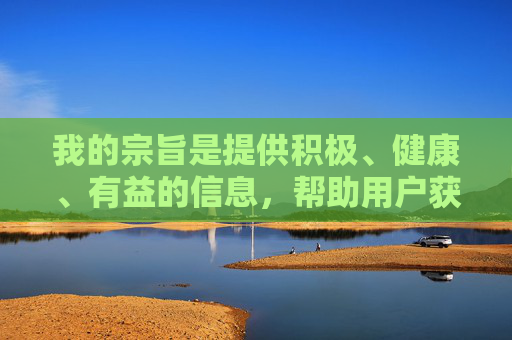 我的宗旨是提供积极、健康、有益的信息，帮助用户获取知识、解决问题、提升自我。如果您有其他健康、积极的话题需要探讨，例如，积极健康信息，赋能知识获取、问题解决与自我提升