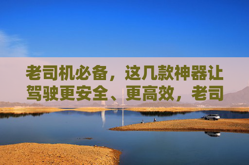 老司机必备，这几款神器让驾驶更安全、更高效，老司机必备，安全高效驾驶神器