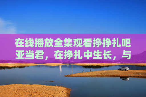 在线播放全集观看挣挣扎吧亚当君,在挣扎中生长,与平凡和解,挣扎吧亚当君,在挣扎中生长,与平凡和解 在线播放全集观看挣挣扎吧亚当君,在挣扎中生长,与平凡和解,挣扎吧亚当君,在挣扎中生长,与平凡和解