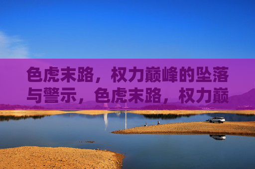 色虎末路,权力巅峰的坠落与警示,色虎末路,权力巅峰的坠落与警示 色虎末路,权力巅峰的坠落与警示,色虎末路,权力巅峰的坠落与警示