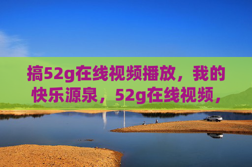 搞52g在线视频播放,我的快乐源泉,52g在线视频,我的快乐源泉 搞52g在线视频播放,我的快乐源泉,52g在线视频,我的快乐源泉