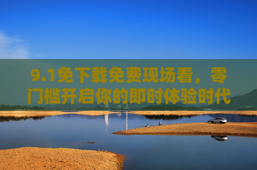 9.1免下载免费现场看,零门槛开启你的即时体验时代,1免下载免费现场看,零门槛开启即时体验时代 9.1免下载免费现场看,零门槛开启你的即时体验时代,1免下载免费现场看,零门槛开启即时体验时代