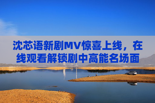 沈芯语新剧MV惊喜上线，在线观看解锁剧中高能名场面，沈芯语新剧MV惊喜上线 在线观看解锁高能名场面