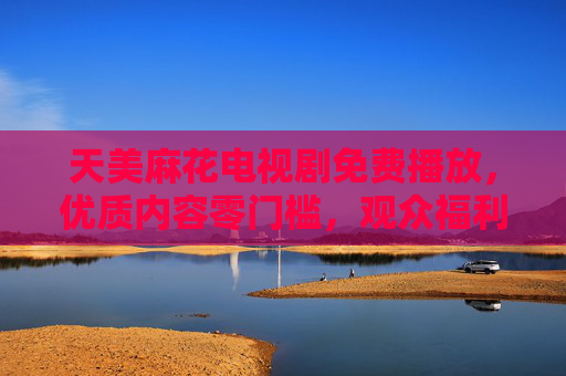 天美麻花电视剧免费播放,优质内容零门槛,观众福利来袭!天美麻花电视剧免费播放,优质内容零门槛,观众福利! 天美麻花电视剧免费播放,优质内容零门槛,观众福利来袭!天美麻花电视剧免费播放,优质内容零门槛,观众福利!