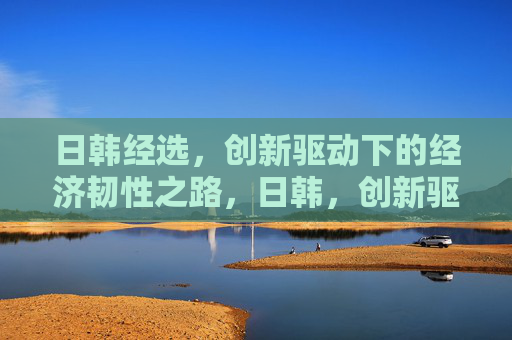 日韩经选，创新驱动下的经济韧性之路，日韩，创新驱动铸就经济韧性