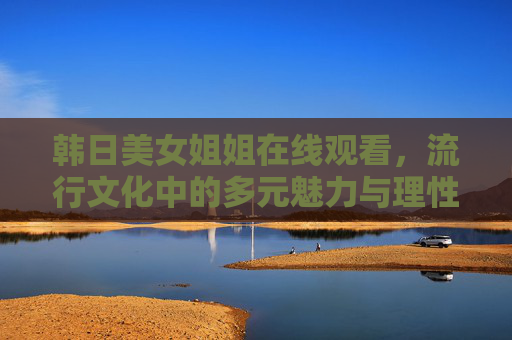 韩日美女姐姐在线观看,流行文化中的多元魅力与理性欣赏之道,韩日流行文化中的多元魅力与理性欣赏之道 韩日美女姐姐在线观看,流行文化中的多元魅力与理性欣赏之道,韩日流行文化中的多元魅力与理性欣赏之道