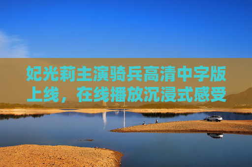 妃光莉主演骑兵高清中字版上线，在线播放沉浸式感受硬核与柔情，妃光莉主演骑兵高清中字版上线 沉浸式感受硬核柔情
