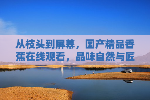 从枝头到屏幕，国产精品香蕉在线观看，品味自然与匠心的甜蜜邂逅，从枝头到屏幕，国产精品香蕉的自然匠心邂逅