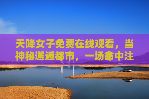 天降女子免费在线观看,当神秘邂逅都市,一场命中注定的奇幻奇缘,天降奇缘,都市邂逅命中注定 天降女子免费在线观看,当神秘邂逅都市,一场命中注定的奇幻奇缘,天降奇缘,都市邂逅命中注定
