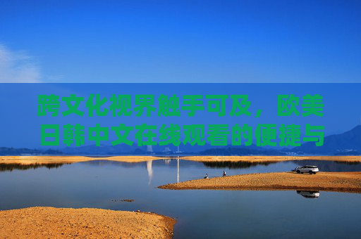 跨文化视界触手可及,欧美日韩中文在线观看的便捷与魅力,跨文化视界触手可及,欧美日韩中文在线观看的便捷与魅力 跨文化视界触手可及,欧美日韩中文在线观看的便捷与魅力,跨文化视界触手可及,欧美日韩中文在线观看的便捷与魅力